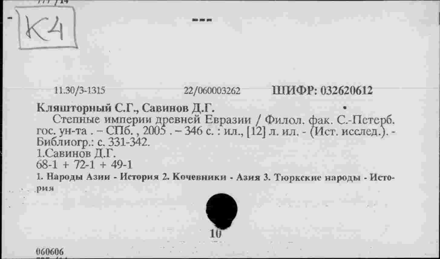 ﻿К4 (
11.30/3-1315	22/060003262 ШИФР: 032620612
Кляшторный С.Г., Савинов Д.Г.
Степные империи древней Евразии / Филол. фак. С.-Петерб. гос. ун-та . - СПб., 2005 . - 346 с. : ил., [121 л. ил. - (Ист. исслед.). -Библиогр.: с. 331-342.
І.Савинов Д.Г.
68-1 + 72-1 + 49-1
1. Народы Азии - История 2. Кочевники - Азия 3. Тюркские народы - История
1(7
060606